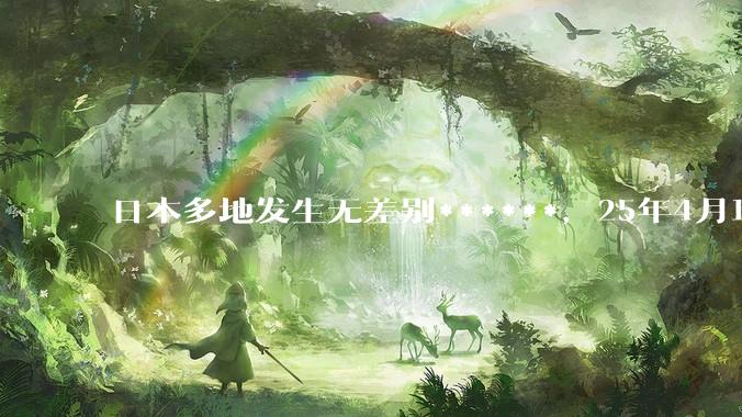 日本多地发生无差别******，25年4月18日中国驻日本使馆紧急提醒，发生了什么？为什么国内毫无热度？